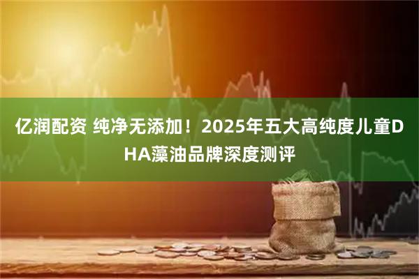 亿润配资 纯净无添加！2025年五大高纯度儿童DHA藻油品牌深度测评