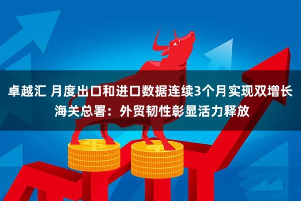 卓越汇 月度出口和进口数据连续3个月实现双增长 海关总署：外贸韧性彰显活力释放