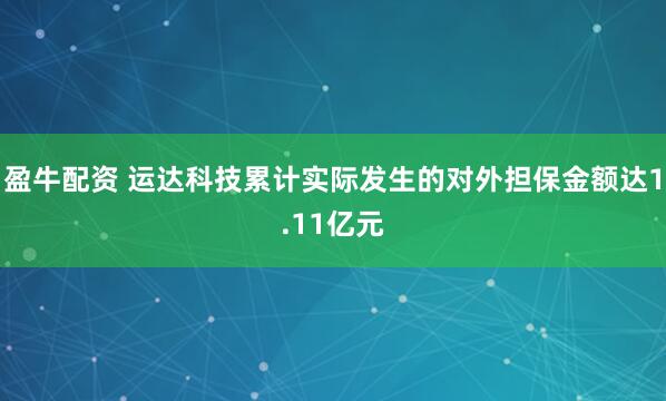 盈牛配资 运达科技累计实际发生的对外担保金额达1.11亿元