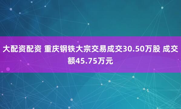 大配资配资 重庆钢铁大宗交易成交30.50万股 成交额45.75万元