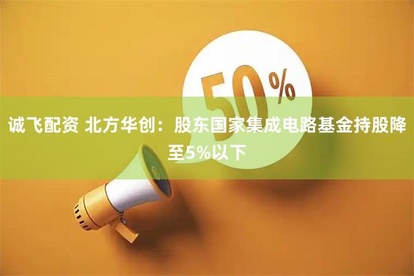 诚飞配资 北方华创：股东国家集成电路基金持股降至5%以下