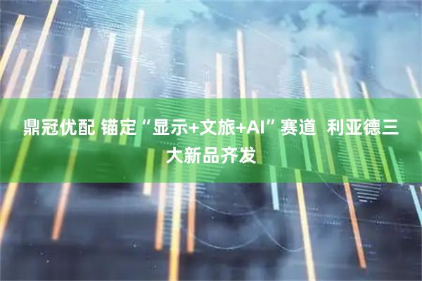 鼎冠优配 锚定“显示+文旅+AI”赛道  利亚德三大新品齐发