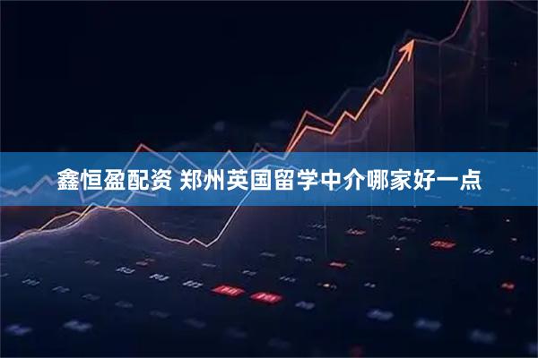 鑫恒盈配资 郑州英国留学中介哪家好一点