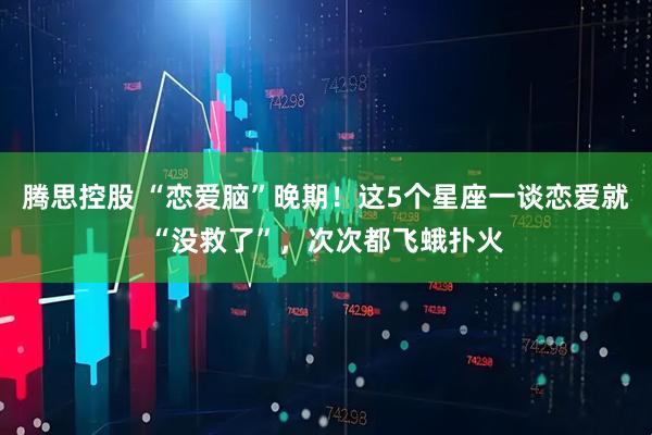 腾思控股 “恋爱脑”晚期！这5个星座一谈恋爱就“没救了”，次次都飞蛾扑火