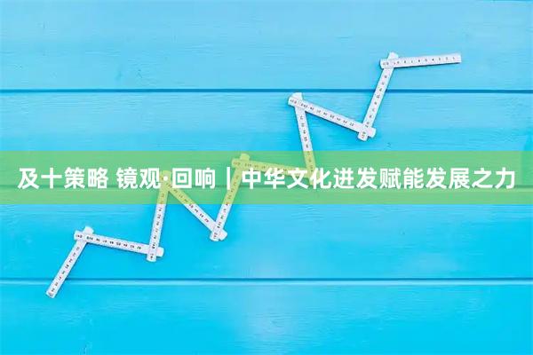 及十策略 镜观·回响｜中华文化迸发赋能发展之力
