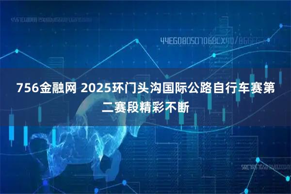 756金融网 2025环门头沟国际公路自行车赛第二赛段精彩不断