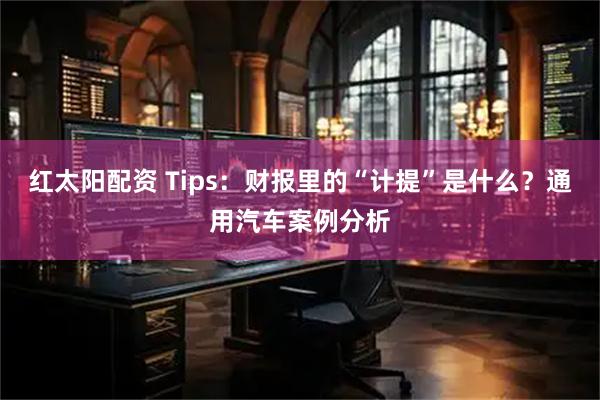 红太阳配资 Tips：财报里的“计提”是什么？通用汽车案例分析