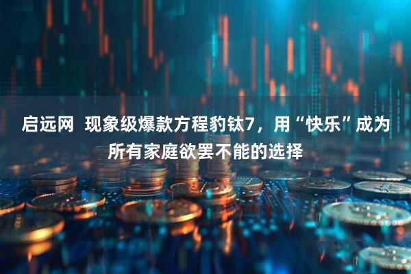 启远网  现象级爆款方程豹钛7，用“快乐”成为所有家庭欲罢不能的选择