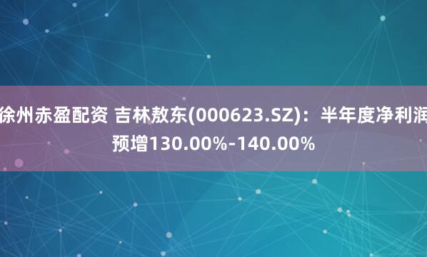 徐州赤盈配资 吉林敖东(000623.SZ)：半年度净利润预增130.00%-140.00%