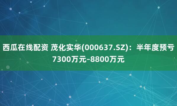 西瓜在线配资 茂化实华(000637.SZ)：半年度预亏7300万元–8800万元