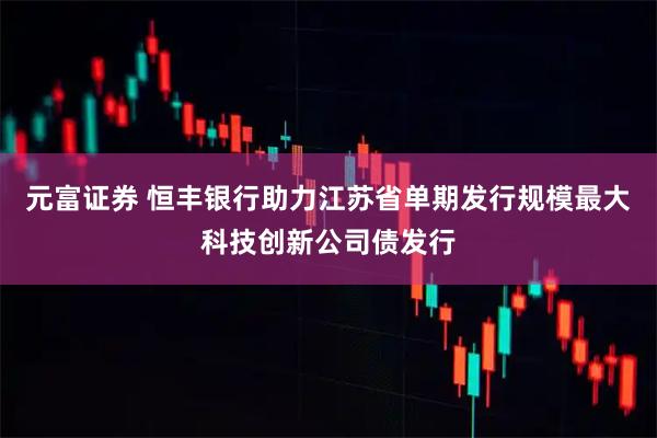 元富证券 恒丰银行助力江苏省单期发行规模最大科技创新公司债发行