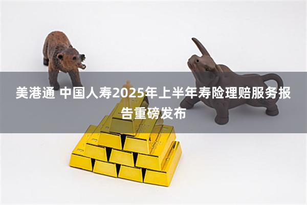 美港通 中国人寿2025年上半年寿险理赔服务报告重磅发布