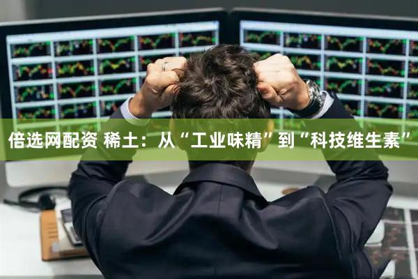 倍选网配资 稀土：从“工业味精”到“科技维生素”