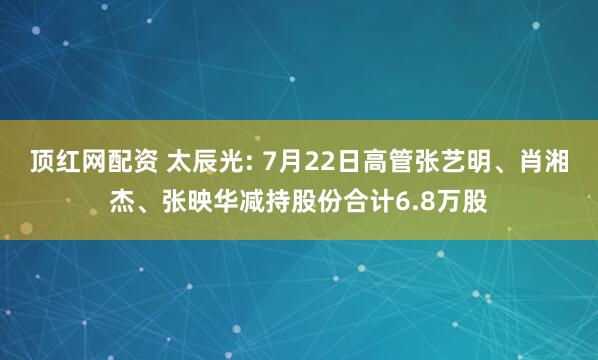 顶红网配资 太辰光: 7月22日高管张艺明、肖湘杰、张映华减持股份合计6.8万股