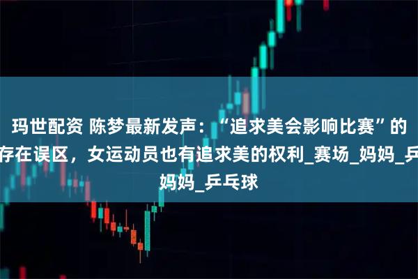 玛世配资 陈梦最新发声：“追求美会影响比赛”的认知存在误区，女运动员也有追求美的权利_赛场_妈妈_乒乓球