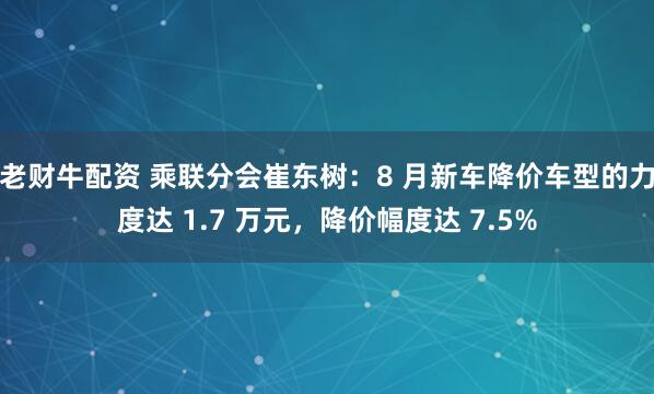 老财牛配资 乘联分会崔东树：8 月新车降价车型的力度达 1.7 万元，降价幅度达 7.5%