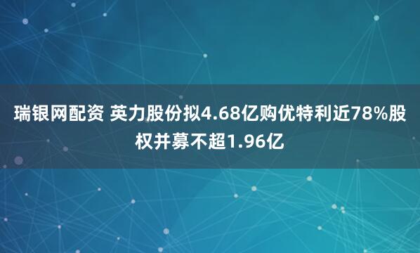 瑞银网配资 英力股份拟4.68亿购优特利近78%股权并募不超1.96亿