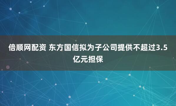 倍顺网配资 东方国信拟为子公司提供不超过3.5亿元担保