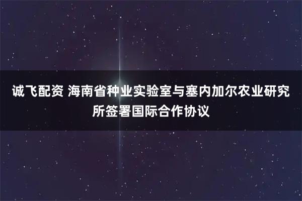 诚飞配资 海南省种业实验室与塞内加尔农业研究所签署国际合作协议