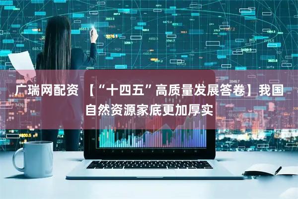 广瑞网配资 【“十四五”高质量发展答卷】我国自然资源家底更加厚实