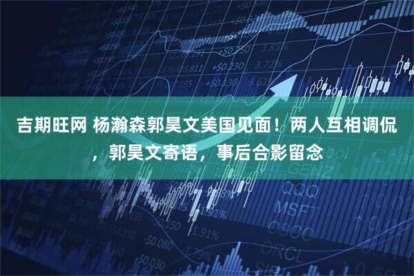 吉期旺网 杨瀚森郭昊文美国见面！两人互相调侃，郭昊文寄语，事后合影留念