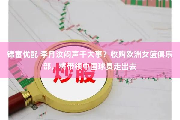 锦富优配 李月汝闷声干大事？收购欧洲女篮俱乐部，将带领中国球员走出去