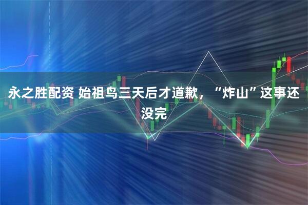 永之胜配资 始祖鸟三天后才道歉，“炸山”这事还没完