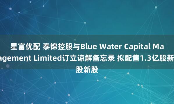 星富优配 泰锦控股与Blue Water Capital Management Limited订立谅解备忘录 拟配售1.3亿股新股