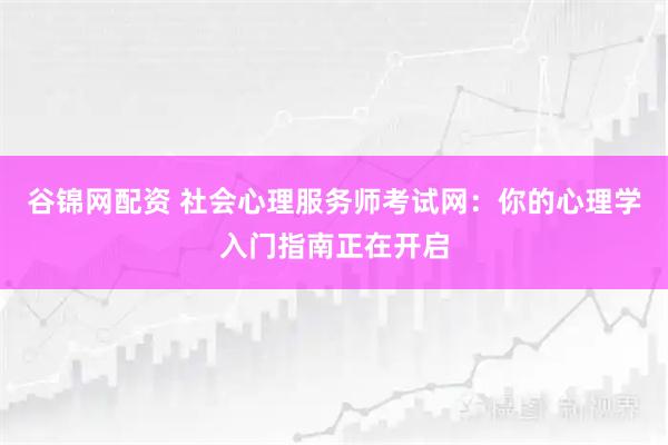 谷锦网配资 社会心理服务师考试网：你的心理学入门指南正在开启