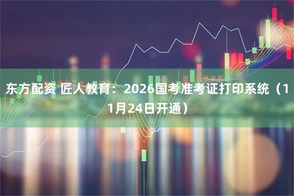 东方配资 匠人教育：2026国考准考证打印系统（11月24日开通）