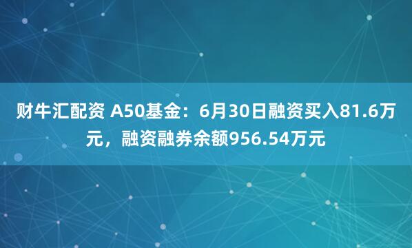 财牛汇配资 A50基金：6月30日融资买入81.6万元，融资融券余额956.54万元
