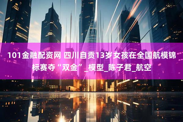 101金融配资网 四川自贡13岁女孩在全国航模锦标赛夺“双金”_模型_陈子君_航空