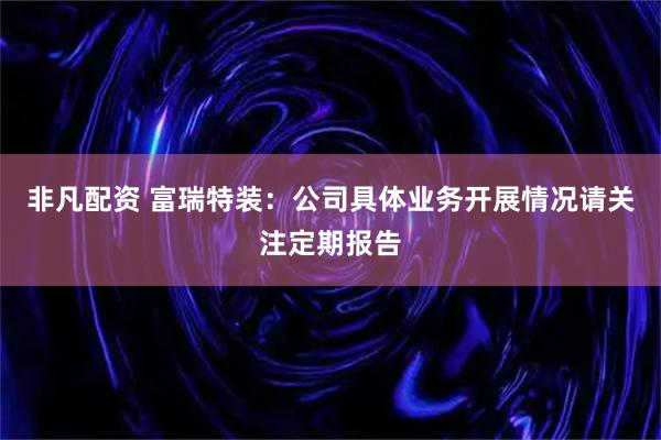 非凡配资 富瑞特装：公司具体业务开展情况请关注定期报告